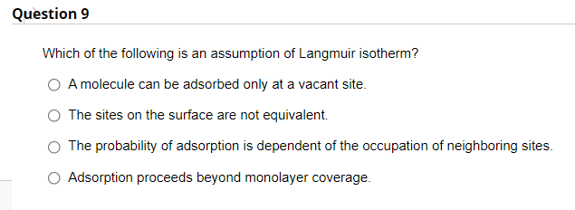 Question 9
Which of the following is an assumption of Langmuir isotherm?
A molecule can be adsorbed only at a vacant site.
The sites on the surface are not equivalent.
O The probability of adsorption is dependent of the occupation of neighboring sites.
O Adsorption proceeds beyond monolayer coverage.