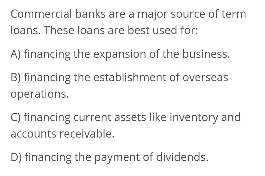 Commercial banks are a major source of term
loans. These loans are best used for:
A) financing the expansion of the business.
B) financing the establishment of overseas
operations.
C) financing current assets like inventory and
accounts receivable.
D) financing the payment of dividends.

