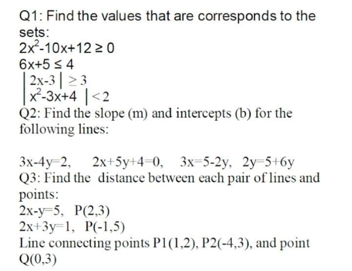 Q1: Find the values that are corresponds to the
sets:
2x2-10x+12 2 0
6x+5 s 4
| 2х-3| > 3
x²-3x+4 |<2
Q2: Find the slope (m) and intercepts (b) for the
following lines:
3x-4y 2, 2х+5у+4 0, 3х-5-2у. 2у 5+бу
Q3: Find the distance between each pair of lines and
points:
2х-у -5, Р(2,3)
2х+3у-1, P(-1,5)
Line connecting points P1(1,2), P2(-4,3), and point
Q(0,3)
