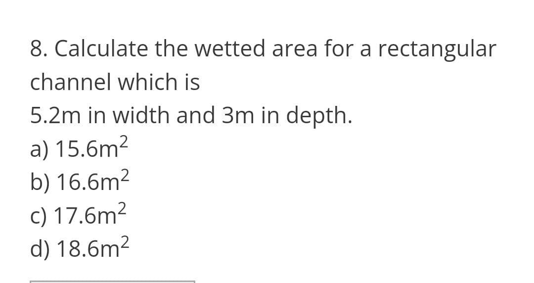 8. Calculate the wetted area for a rectangular
channel which is
5.2m in width and 3m in depth.
a) 15.6m2
b) 16.6m²
c) 17.6m2
d) 18.6m²
