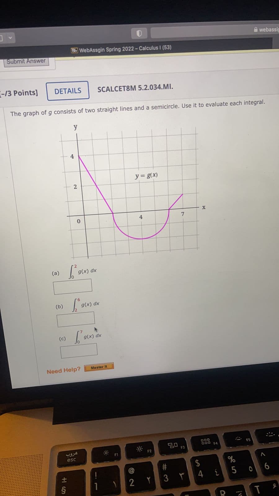 A webassig
Bb WebAssgin Spring 2022- Calculus I (53)
Submit Answer
-13 Points]
DETAILS
SCALCET8M 5.2.034.MI.
The graph of g consists of two straight lines and a semicircle. Use it to evaluate each integral.
y
4
y = g(x)
4.
(a)
g(x)
(b)
g(x) dx
(c)
g(x) dx
Need Help?
Master It
20
F3
D00
D00 FA
F2
F1
esc
%
{5 0
6
2
R
