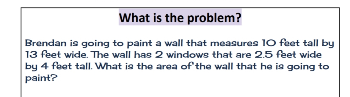 What is the problem?
Brendan is going to paint a wall that measures 10 feet tall by
13 feet wide. The wall has 2 windows that are 2.5 feet wide
by 4 feet tall. What is the area of the wall that he is going to
paint?
