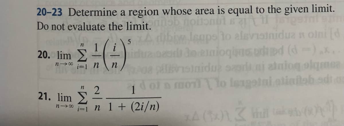 20-23 Determine a region whose area is equal to the given limit.
Do not evaluate the limit. ob noitonul sait H
Isups to alsvisiniduz notni [d
n
Σ.(1)
de einioginsured (d =)..
n n apsiniduz sari ni ataiogolamea
i=1 \\
20. lim
n18
n
21. lim E
n18
2
5
1
d of a moil to leagatni atinitab edi.o
kon
i=1 n 1 + (2i/n)
xA (†) 3 khul
Will