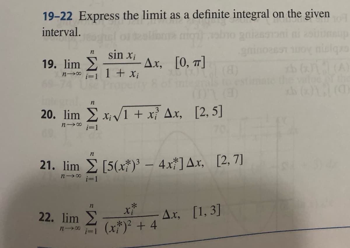 19-22 Express the limit as a definite integral on the given
8-91
interval.
19. lim
118
n
i=1
22. lim
n19
n
20. lim x√1 + x²³ Ax, [2,5]
n18
i=1
n
sin xi
1 + Xi
i=1
Δ.x, [0, π]
21. lim [5(x)³ - 4x*] Ax, [2,7]
118
n
Xi
(x)² + 4
A.x, [1,3]
gmin02657
ol
nisiqxs
xb (1) (A)
