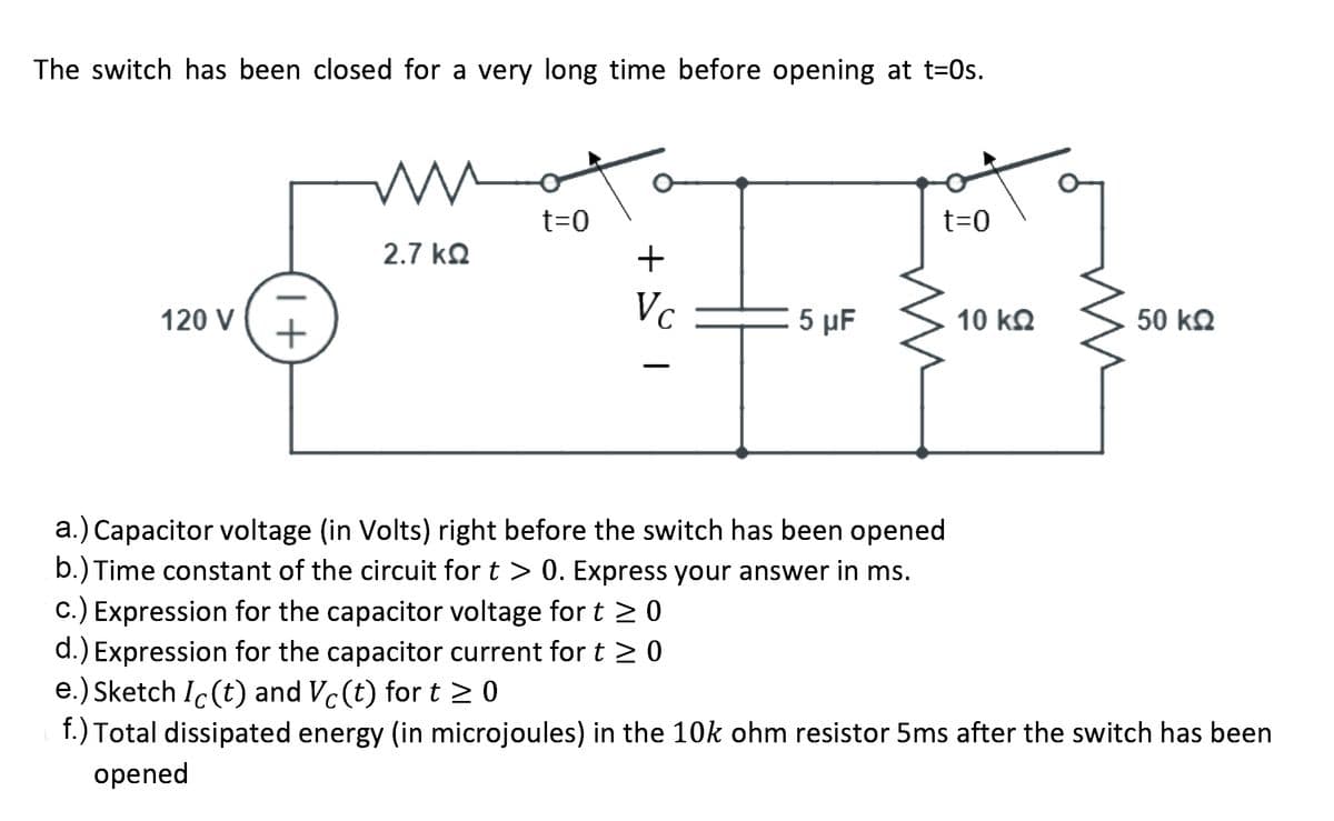 The switch has been closed for a very long time before opening at t=0s.
t=0
t=0
2.7 kQ
Vc
5 μF
50 kQ
120 V
10 kQ
a.) Capacitor voltage (in Volts) right before the switch has been opened
b.) Time constant of the circuit for t > 0. Express your answer in ms.
c.) Expression for the capacitor voltage for t > 0
d.) Expression for the capacitor current for t > 0
e.) Sketch Ic(t) and Vc(t) for t > 0
f.) Total dissipated energy (in microjoules) in the 10k ohm resistor 5ms after the switch has been
opened
