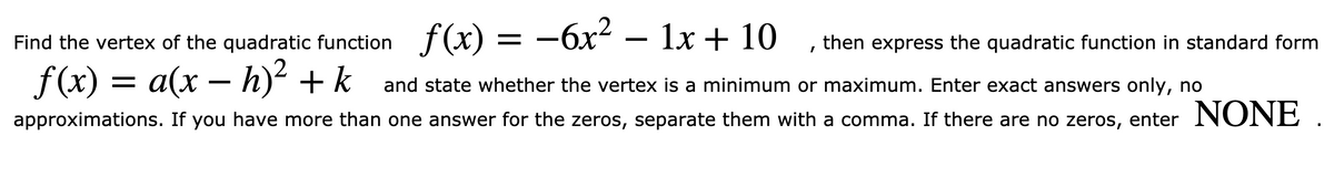 f (x) = –6x² – 1x + 10
Find the vertex of the quadratic function
then express the quadratic function in standard form
f (x) = a(x – h)² + k
and state whether the vertex is a minimum or maximum. Enter exact answers only, no
approximations. If you have more than one answer for the zeros, separate them with a comma. If there are no zeros, enter NO NE
