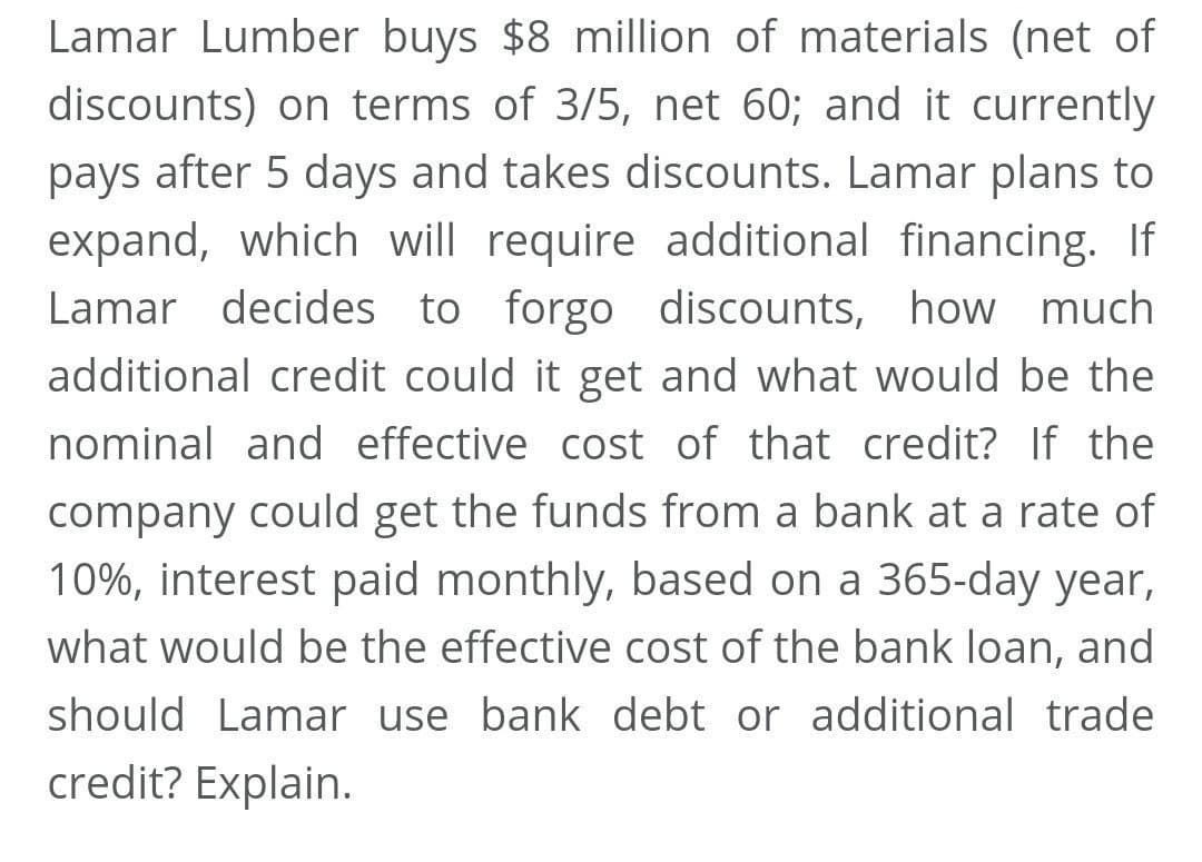 Lamar Lumber buys $8 million of materials (net of
discounts) on terms of 3/5, net 60; and it currently
pays after 5 days and takes discounts. Lamar plans to
expand, which will require additional financing. If
Lamar decides to forgo discounts, how much
additional credit could it get and what would be the
nominal and effective cost of that credit? If the
company could get the funds from a bank at a rate of
10%, interest paid monthly, based on a 365-day year,
what would be the effective cost of the bank loan, and
should Lamar use bank debt or additional trade
credit? Explain.
