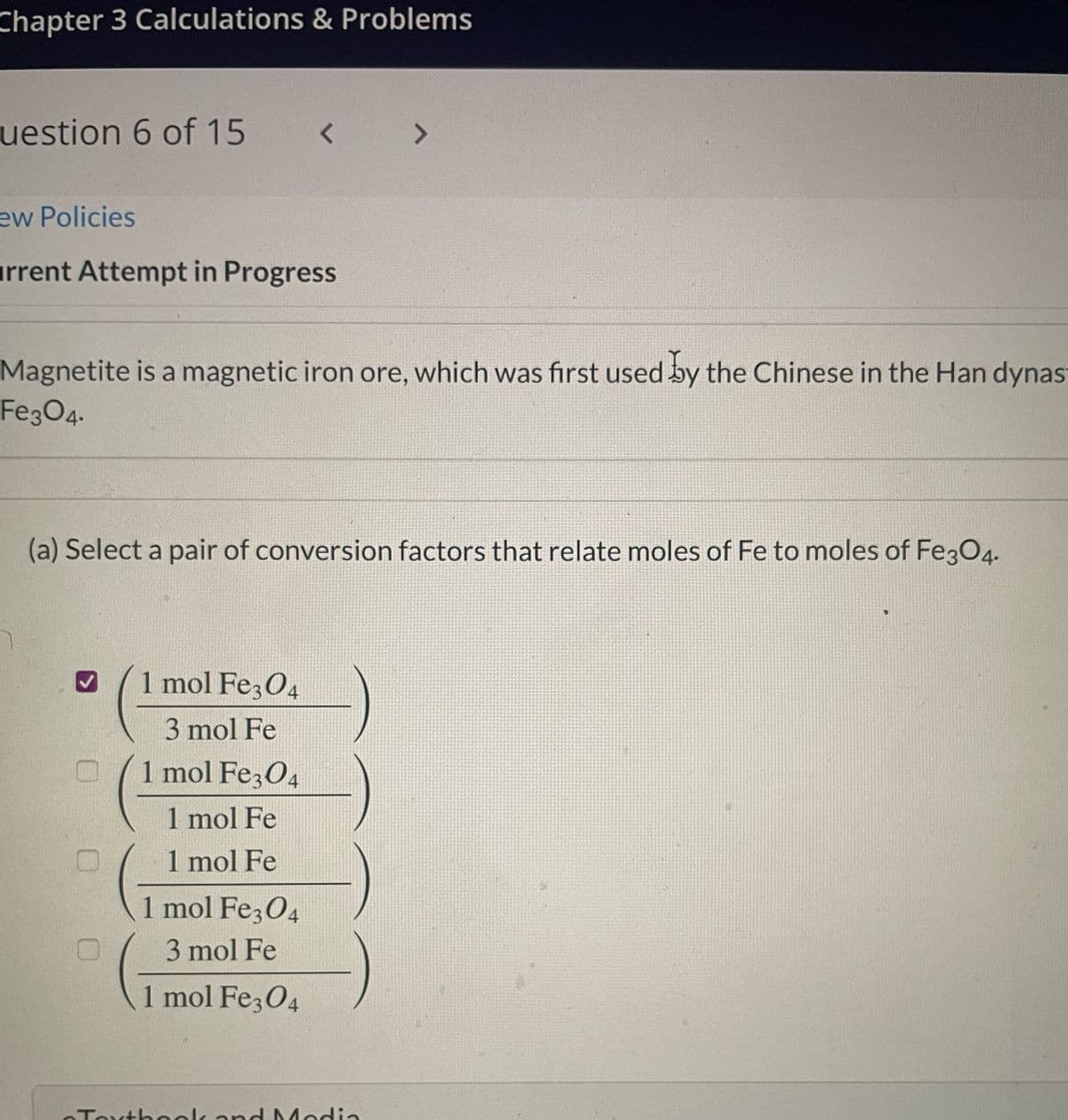 Chapter 3 Calculations & Problems
uestion 6 of 15
ew Policies
rrent Attempt in Progress
<
Magnetite is a magnetic iron ore, which was first used by the Chinese in the Han dynas
Fe3O4-
0 0 0
(a) Select a pair of conversion factors that relate moles of Fe to moles of Fe3O4.
1 mol Fe3O4
3 mol Fe
1 mol Fe3O4
1 mol Fe
1 mol Fe
1 mol Fe3O4
3 mol Fe
1 mol Fe3O4
7
Textbook and Modia