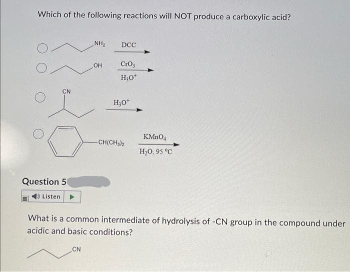 Which of the following reactions will NOT produce a carboxylic acid?
CN
0
Question 50
Listen
NH₂
CN
OH
DCC
CrO;
H₂O*
H₂O*
-CH(CH₂)2
KMnO4
H₂0,95 °C
What is a common intermediate of hydrolysis of -CN group in the compound under
acidic and basic conditions?