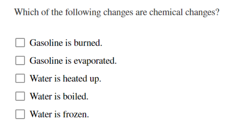 Which of the following changes are chemical changes?
Gasoline is burned.
Gasoline is evaporated.
Water is heated up.
Water is boiled.
Water is frozen.
