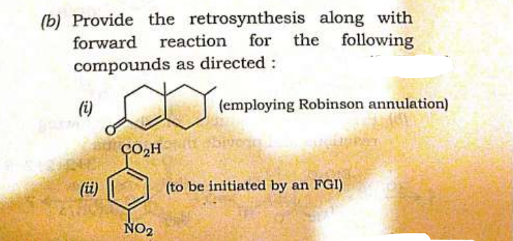 (b) Provide the retrosynthesis along with
forward reaction for the following
compounds as directed :
(i)
(ii)
CO₂H
NO₂
E
(employing Robinson annulation)
(to be initiated by an FGI)