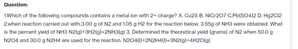 Question:
1.Which of the following compounds contains a metal ion with 2+ charge? A. Cu2S B. NiCr207 C.Pb(SO4)2 D. Hg2C12
2.when reaction carried out with.3.00 g of N2 and 1.05 g H2 for the reaction below, 3.55g of NH3 were obtained. What
is the percent yield of NH3 N2(g) +3H2(g)=2NH3(g) 3. Determined the theoretical yield (grams) of N2 when 50.0 g
N204 and 30.0 g N2H4 are used for the reaction. N2O4(1)+2N2H4(1)=3N2(g) +4H2O(g)