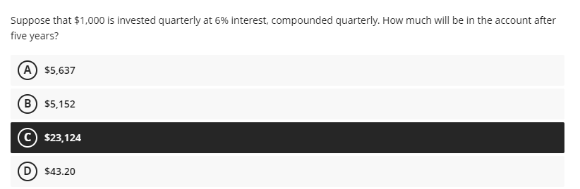 Suppose that $1,000 is invested quarterly at 6% interest, compounded quarterly. How much will be in the account after
five years?
(A) $5,637
B) $5,152
(C) $23,124
D) $43.20