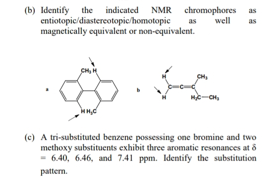 (b) Identify the indicated NMR chromophores as
well as
entiotopic/diastereotopic/homotopic
magnetically equivalent or non-equivalent.
CH₂ H
HH₂C
as
CH3
H₂C-CH3
(c) A tri-substituted benzene possessing one bromine and two
methoxy substituents exhibit three aromatic resonances at 8
= 6.40, 6.46, and 7.41 ppm. Identify the substitution
pattern.