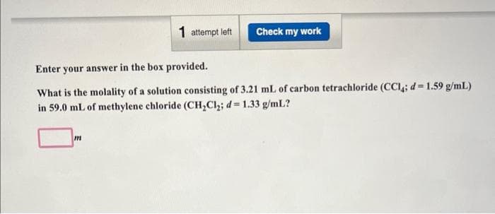 1 attempt left
m
Check my work
Enter your answer in the box provided.
What is the molality of a solution consisting of 3.21 mL of carbon tetrachloride (CC14; d = 1.59 g/mL)
in 59.0 mL of methylene chloride (CH₂Cl₂; d = 1.33 g/mL?