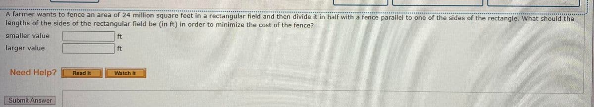 A farmer wants to fence an area of 24 million square feet in a rectangular field and then divide it in half with a fence parallel to one of the sides of the rectangle. What should the
lengths of the sides of the rectangular field be (in ft) in order to minimize the cost of the fence?
smaller value
ft
larger value
ft
Need Help?
Watch It
Read It
Submit Answer
