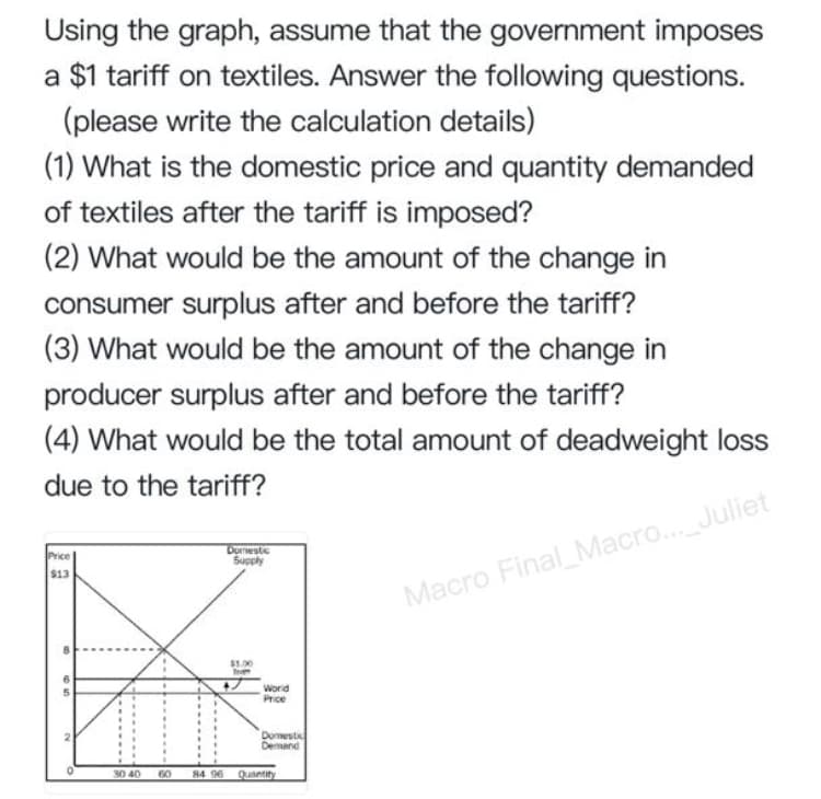 Using the graph, assume that the government imposes
a $1 tariff on textiles. Answer the following questions.
(please write the calculation details)
(1) What is the domestic price and quantity demanded
of textiles after the tariff is imposed?
(2) What would be the amount of the change in
consumer surplus after and before the tariff?
(3) What would be the amount of the change in
producer surplus after and before the tariff?
(4) What would be the total amount of deadweight loss
due to the tariff?
Price
$13
Domestc
Suoply
Macro Final_Macro... Juliet
$1.00
Worid
Price
Domestic
Demand
30 40
60
84 96
Quantity
