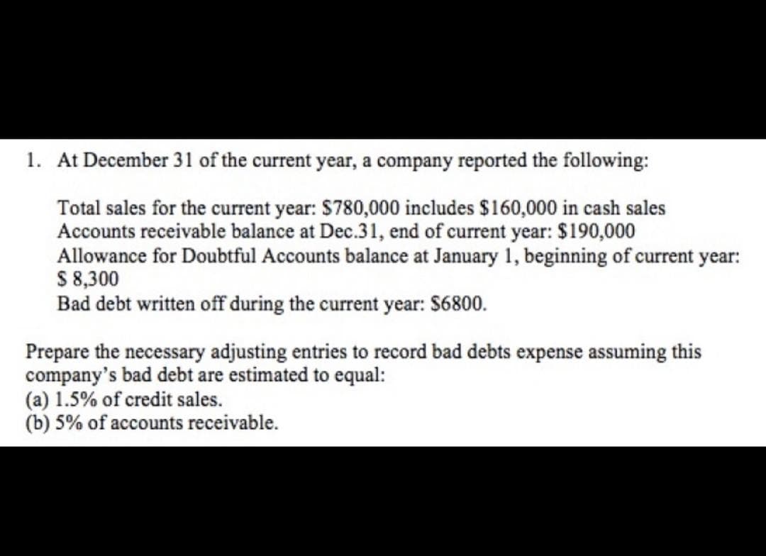 1. At December 31 of the current year, a company reported the following:
Total sales for the current year: $780,000 includes $160,000 in cash sales
Accounts receivable balance at Dec.31, end of current year: $190,000
Allowance for Doubtful Accounts balance at January 1, beginning of current year:
S 8,300
Bad debt written off during the current year: S6800.
Prepare the necessary adjusting entries to record bad debts expense assuming this
company's bad debt are estimated to equal:
(a) 1.5% of credit sales.
(b) 5% of accounts receivable.
