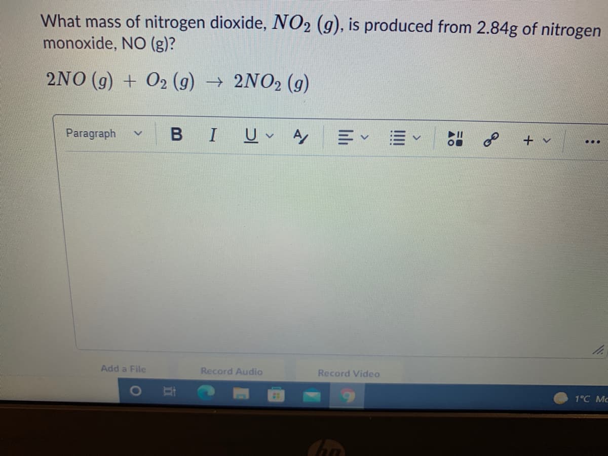 What mass of nitrogen dioxide, NO2 (g), is produced from 2.84g of nitrogen
monoxide, NO (g)?
2NO (g) + O2 (g) → 2NO2 (g)
Paragraph
I
II
OB
+ v
Add a File
Record Audio
Record Video
1°C Mc
lılı
