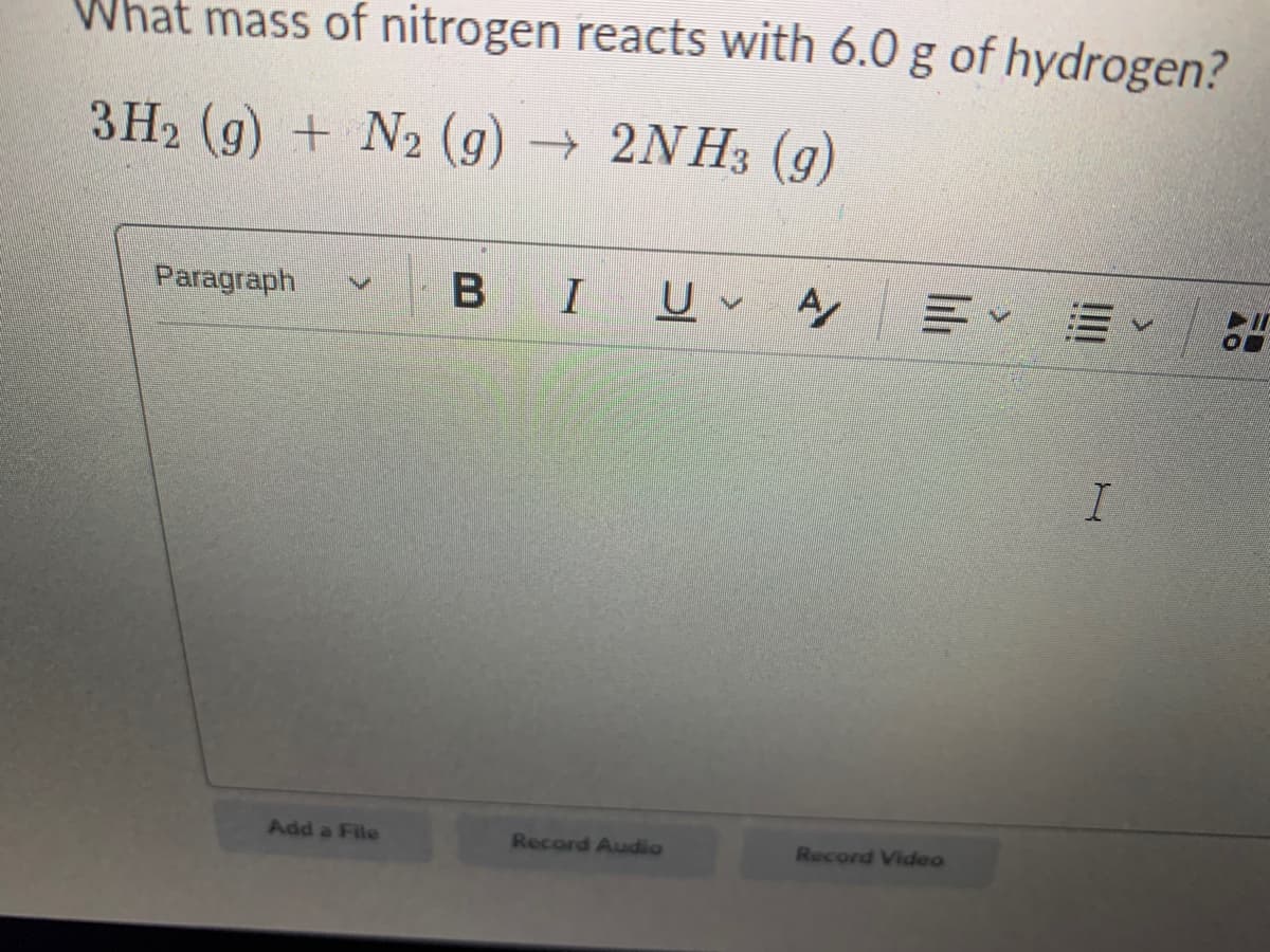 What mass of nitrogen reacts with 6.0 g of hydrogen?
3H2 (g) + N2 (g) 2NH3 (g)
Paragraph
B I
Add a File
Record Audio
Record Video
