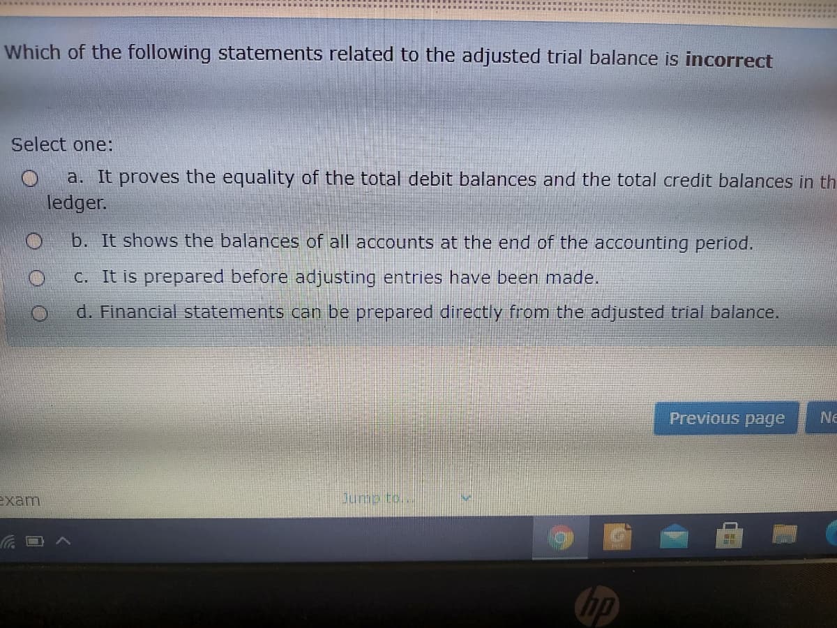 Which of the following statements related to the adjusted trial balance is incorrect
Select one:
a. It proves the equality of the total debit balances and the total credit balances in th
ledger.
b. It shows the balances of all accounts at the end of the accounting period.
C. It is prepared before adjusting entries have been made.
d. Financial statements can be prepared directly from the adjusted trial balance.
Previous page
Ne
exam
Dumpito/..
