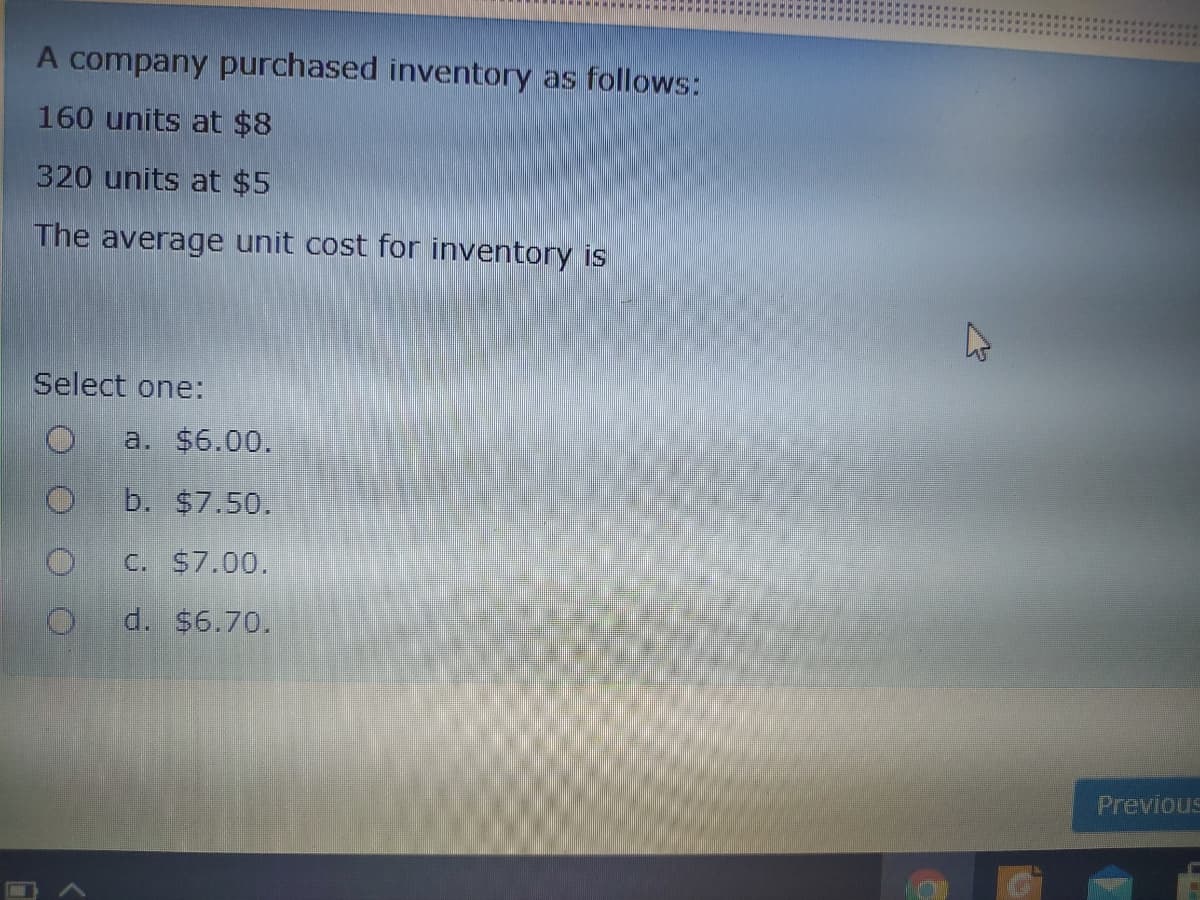 A company purchased inventory as follows:
160 units at $8
320 units at $5
The average unit cost for inventory is
Select one:
a. $6.00.
b. $7.50.
C. S7.00.
d. $6.70.
Previous
