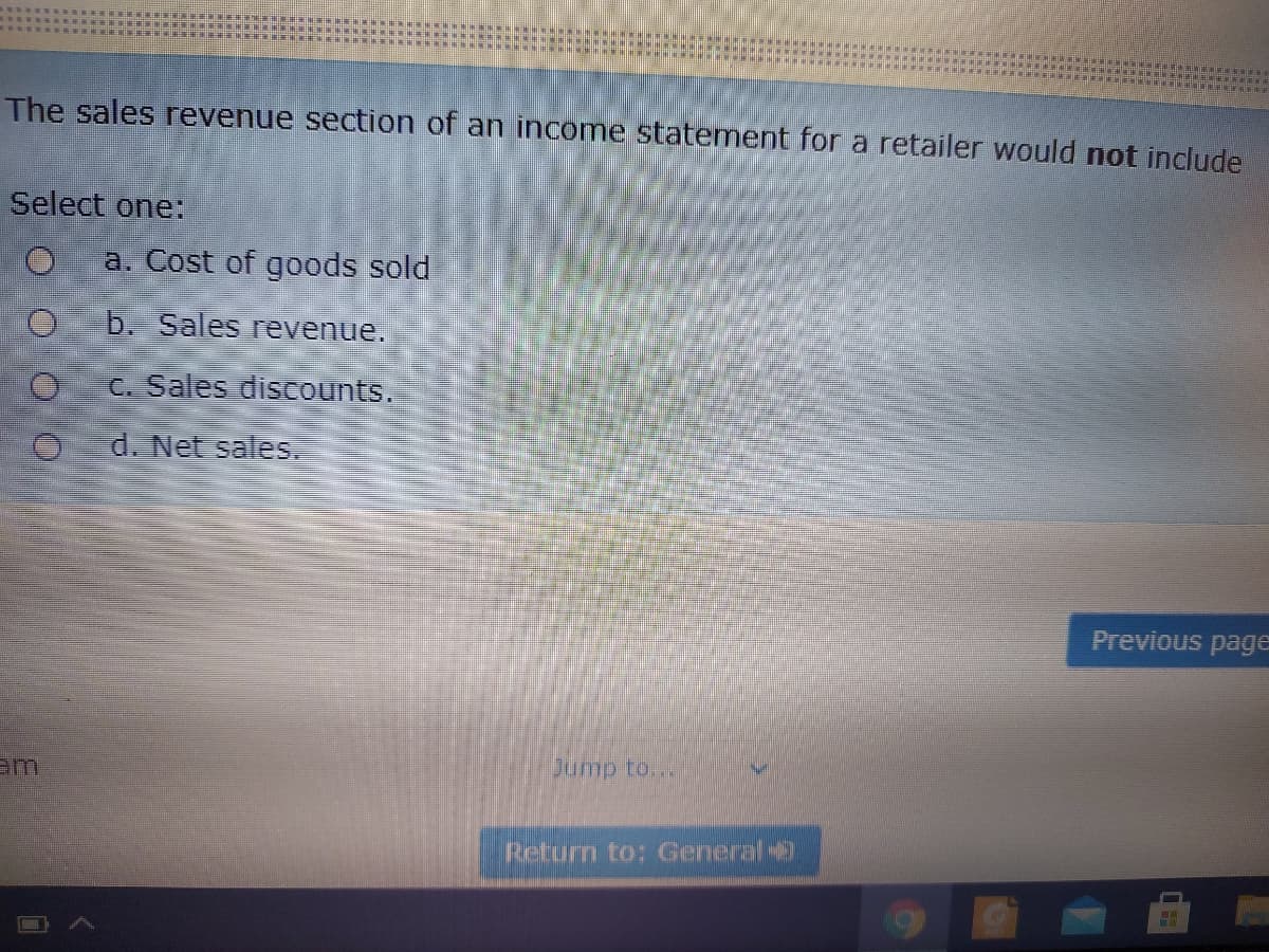 The sales revenue section of an income statement for a retailer would not include
Select one:
a. Cost of goods sold
b. Sales revenue.
C. Sales discounts.
d. Net sales.
Previous page
Jump to...
am
Return to: General
