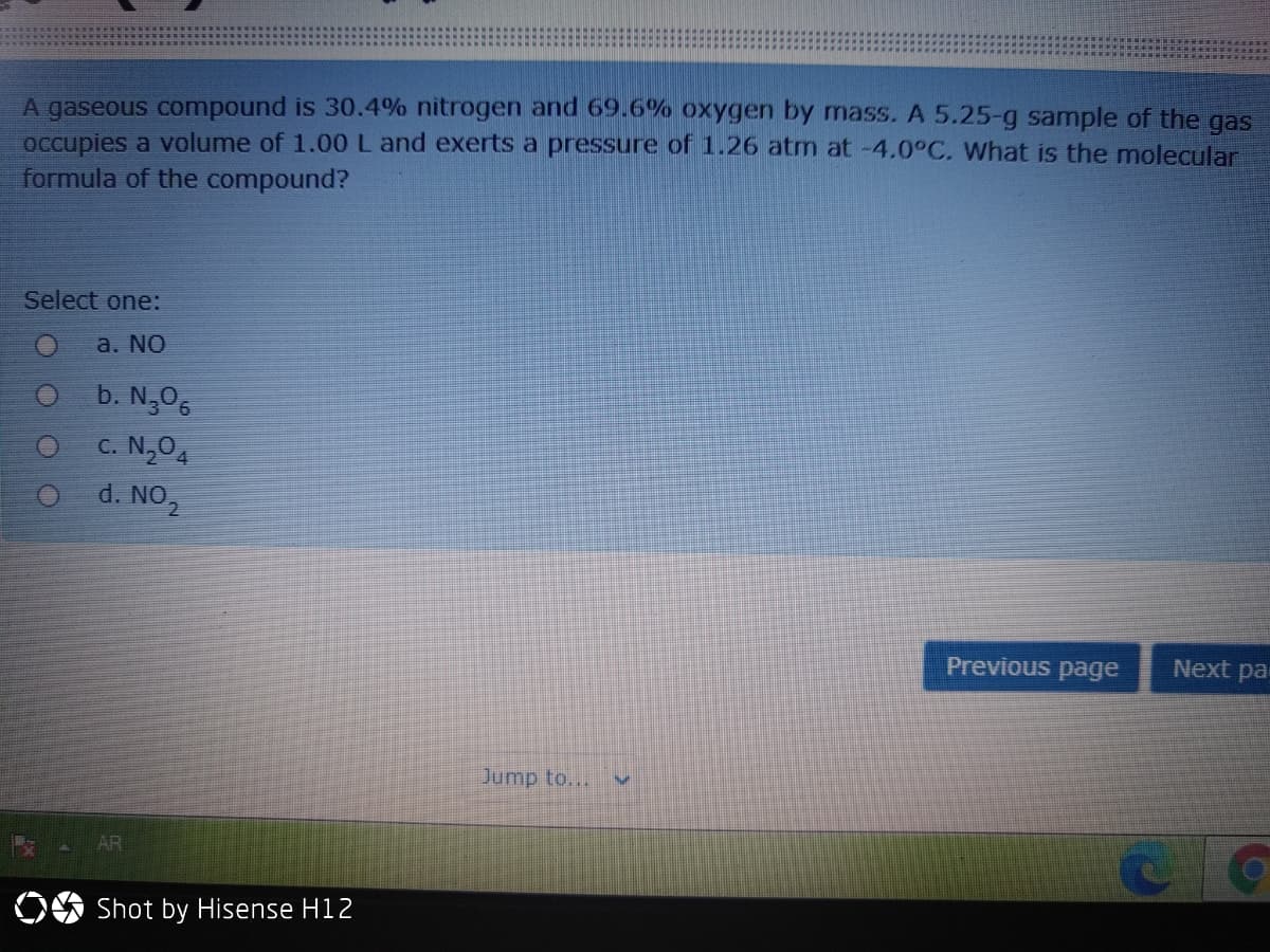 A gaseous compound is 30.4% nitrogen and 69.6% oxygen by mass. A 5.25-g sample of the gas
occupies a volume of 1.00 Land exerts a pressure of 1.26 atm at -4.0°C. What is the molecular
formula of the compound?
Select one:
a. NO
b. N,06
C. N,0,
1. NO2
d.
Previous page
Next par
Jump to...
AR
Shot by Hisense H12
