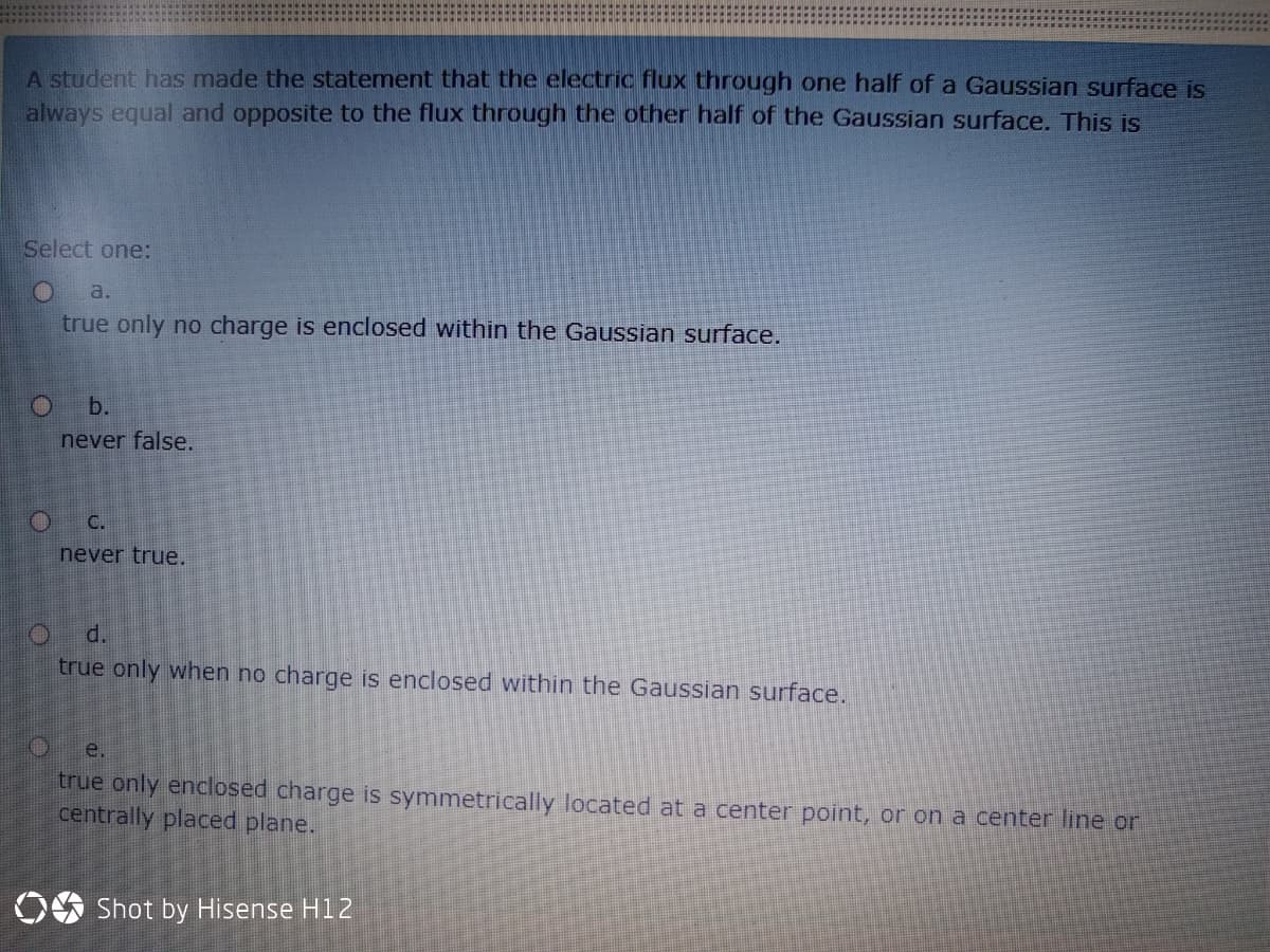 A student has made the statement that the electric flux through one half of a Gaussian surface is
always equal and opposite to the flux through the other half of the Gaussian surface. This is
Select one:
a.
true only no charge is enclosed within the Gaussian surface.
b.
never false,
C.
never true.
d.
true only when no charge is enclosed within the Gaussian surface.
е.
true only enclosed charge is symmetrically located at a center point, or on a center line or
centrally placed plane.
OS Shot by Hisense H12
