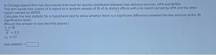 A Chicago-based firm has documents that must be quickly distributed between two delivery services, UPX and INTEX.
The firm sends two copies of a report to a random sample of 16 of its district offices with one report carried by UPX and the other
report carried by INTEX.
Calculate the test statistic for a hypothesis test to show whether there is a significant difference between the two services at the 10
significance level.
(Round the answer to two decimal places.)
1=16
d = 2.3
3=1.7
test statistic =