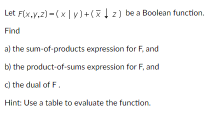 Let F(x,y,z)=(x | y) + (xz) be a Boolean function.
Find
a) the sum-of-products expression for F, and
b) the product-of-sums
expression for F, and
c) the dual of F.
Hint: Use a table to evaluate the function.