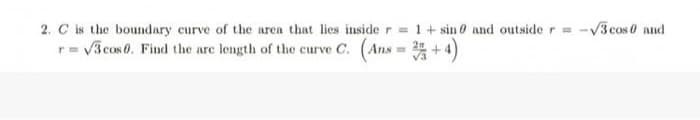 2. C is the boundary curve of the area that lies inside r = 1+ sin 0 and outside r
10
r=√3 cos 0. Find the are length of the curve C. (Ans=2+4)
-√3 cos 0 and