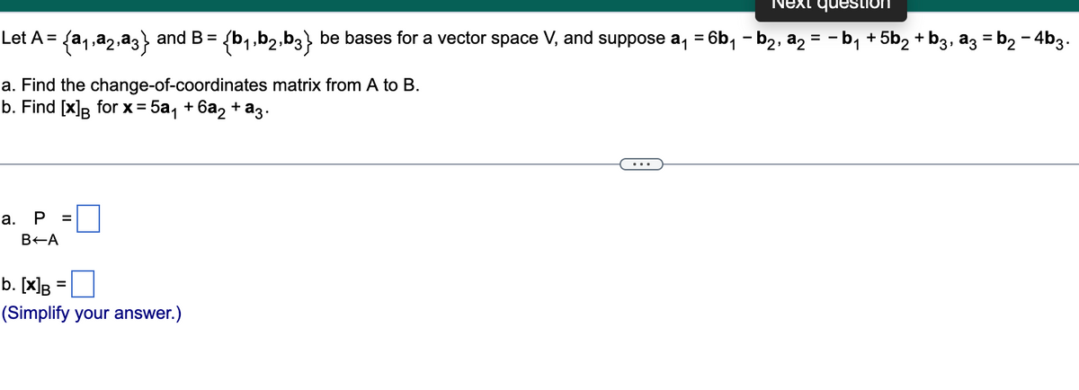 Next question
==
be bases for a vector space V, and suppose a₁ = 6b₁ b₂, a₂ = − b₁ +5b₂ + b3, a3 = b₂ - 4b3.
{b₁,b2,b3}
Let A = {a₁,a2,a3} and B =
a. Find the change-of-coordinates matrix from A to B.
b. Find [x] for x = 5a₁ +6a₂ + a3.
a. P =
B-A
b. [x]B
(Simplify your answer.)