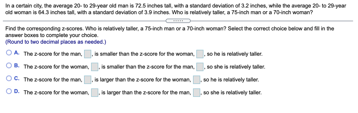 In a certain city, the average 20- to 29-year old man is 72.5 inches tall, with a standard deviation of 3.2 inches, while the average 20- to 29-year
old woman is 64.3 inches tall, with a standard deviation of 3.9 inches. Who is relatively taller, a 75-inch man or a 70-inch woman?
.....
Find the corresponding z-scores. Who is relatively taller, a 75-inch man or a 70-inch woman? Select the correct choice below and fill in the
answer boxes to complete your choice.
(Round to two decimal places as needed.)
O A. The z-score for the man,
is smaller than the z-score for the woman,
so he is relatively taller.
B. The z-score for the woman,
is smaller than the z-score for the man,
so she is relatively taller.
C. The z-score for the man,
is larger than the z-score for the woman,
, so he is relatively taller.
D. The z-score for the woman,
is larger than the z-score for the man,
so she is relatively taller.
