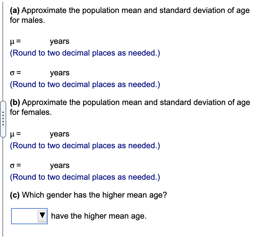 (a) Approximate the population mean and standard deviation of age
for males.
years
(Round to two decimal places as needed.)
years
(Round to two decimal places as needed.)
(b) Approximate the population mean and standard deviation of age
for females.
years
(Round to two decimal places as needed.)
years
(Round to two decimal places as needed.)
(c) Which gender has the higher mean age?
have the higher mean age.
....
