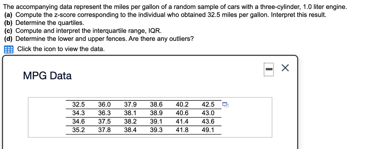 The accompanying data represent the miles per gallon of a random sample of cars with a three-cylinder, 1.0 liter engine.
(a) Compute the z-score corresponding to the individual who obtained 32.5 miles per gallon. Interpret this result.
(b) Determine the quartiles.
(c) Compute and interpret the interquartile range, IQR.
(d) Determine the lower and upper fences. Are there any outliers?
Click the icon to view the data.
MPG Data
32.5
36.0
37.9
38.6
40.2
42.5
34.3
36.3
38.1
38.9
40.6
43.0
34.6
37.5
38.2
39.1
41.4
43.6
35.2
37.8
38.4
39.3
41.8
49.1
