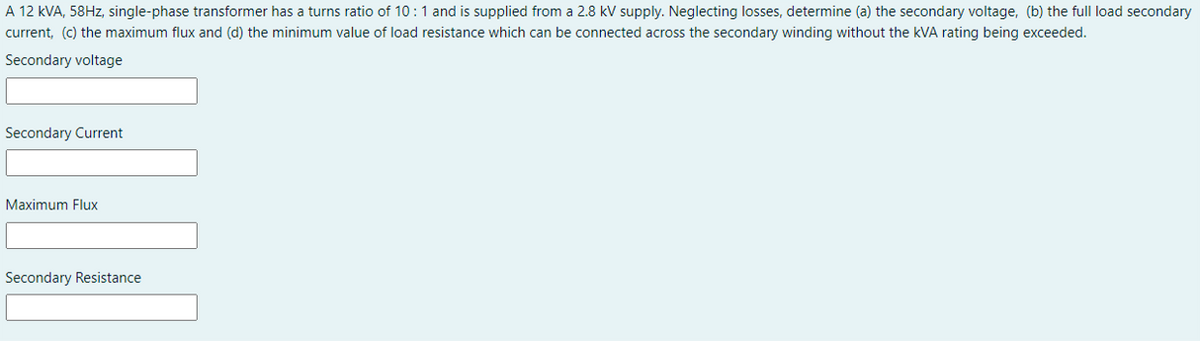 A 12 kVA, 58HZ, single-phase transformer has a turns ratio of 10:1 and is supplied from a 2.8 kV supply. Neglecting losses, determine (a) the secondary voltage, (b) the full load secondary
current, (c) the maximum flux and (d) the minimum value of load resistance which can be connected across the secondary winding without the kVA rating being exceeded.
Secondary voltage
Secondary Current
Maximum Flux
Secondary Resistance
