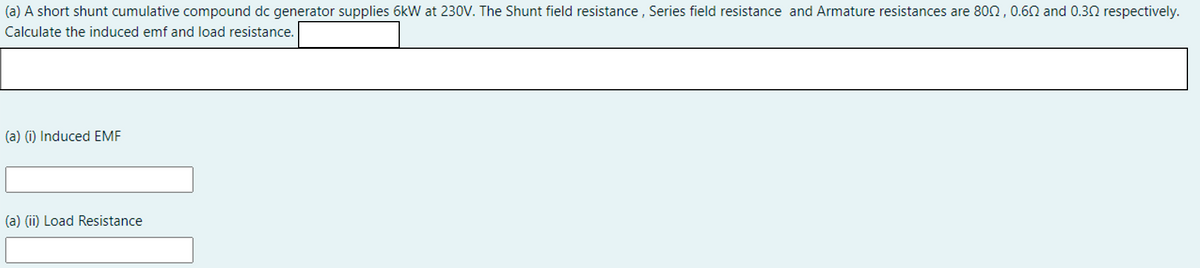 (a) A short shunt cumulative compound dc generator supplies 6kW at 230V. The Shunt field resistance , Series field resistance and Armature resistances are 802, 0.60 and 0.30 respectively.
Calculate the induced emf and load resistance.
(a) (i) Induced EMF
(a) (ii) Load Resistance
