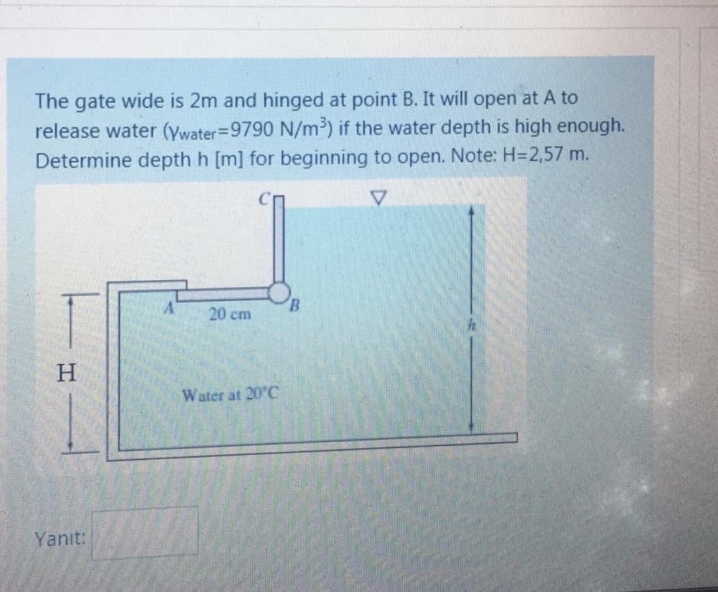 The gate wide is 2m and hinged at point B. It will open at A to
release water (ywater=9790 N/m³) if the water depth is high enough.
Determine depth h [m] for beginning to open. Note: H=2,57 m.
20 cm
H.
Water at 20°C
Yanıt:
