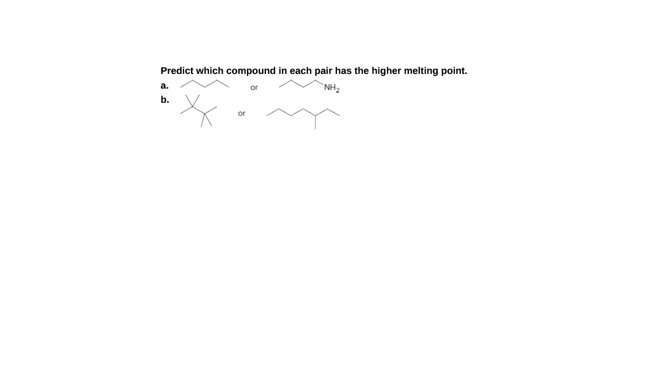 Predict which compound in each pair has the higher melting point.
a.
`NH2
or
b.
or
