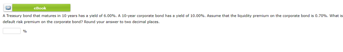 eBook
A Treasury bond that matures in 10 years has a yield of 6.00%. A 10-year corporate bond has a yield of 10.00%. Assume that the liquidity premium on the corporate bond is 0.70%. What is
default risk premium on the corporate bond? Round your answer to two decimal places.
