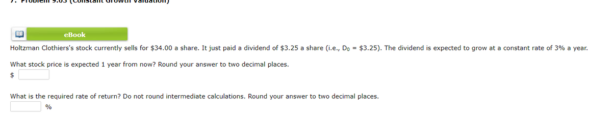 eBook
Holtzman Clothiers's stock currently sells for $34.00 a share. It just paid a dividend of $3.25 a share (i.e., Do = $3.25). The dividend is expected to grow at a constant rate of 3% a year.
What stock price is expected 1 year from now? Round your answer to two decimal places.
2$
What is the required rate of return? Do not round intermediate calculations. Round your answer to two decimal places.
%
