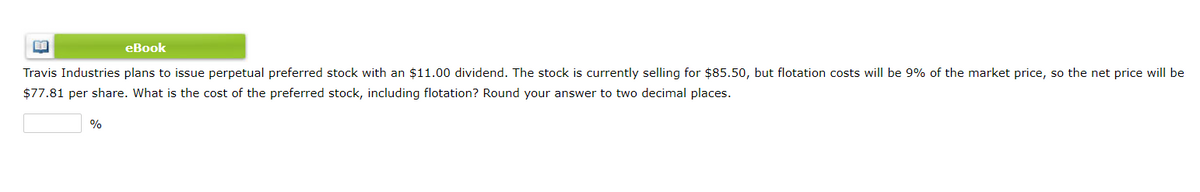 eBook
Travis Industries plans to issue perpetual preferred stock with an $11.00 dividend. The stock is currently selling for $85.50, but flotation costs will be 9% of the market price, so the net price will be
$77.81 per share. What is the cost of the preferred stock, including flotation? Round your answer to two decimal places.
%
