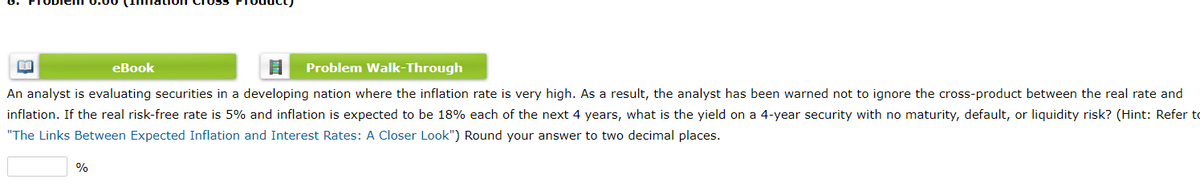 eBook
Problem Walk-Through
An analyst is evaluating securities in a developing nation where the inflation rate is very high. As a result, the analyst has been warned not to ignore the cross-product between the real rate and
inflation. If the real risk-free rate is 5% and inflation is expected to be 18% each of the next 4 years, what is the yield on a 4-year security with no maturity, default, or liquidity risk? (Hint: Refer to
"The Links Between Expected Inflation and Interest Rates: A Closer Look") Round your answer to two decimal places.
%
