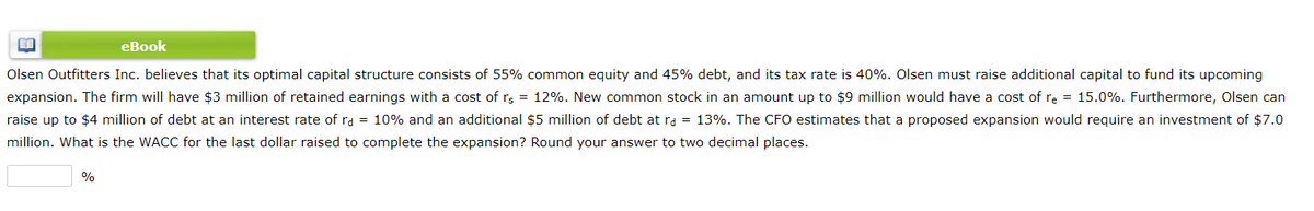 eBook
Olsen Outfitters Inc. believes that its optimal capital structure consists of 55% common equity and 45% debt, and its tax rate is 40%. Olsen must raise additional capital to fund its upcoming
expansion. The firm will have $3 million of retained earnings with a cost of rs = 12%. New common stock in an amount up to $9 million would have a cost of re = 15.0%. Furthermore, Olsen can
raise up to $4 million of debt at an interest rate of rd = 10% and an additional $5 million of debt at ra = 13%. The CFO estimates that a proposed expansion would require an investment of $7.0
million. What is the WACC for the last dollar raised to complete the expansion? Round your answer to two decimal places.
%
