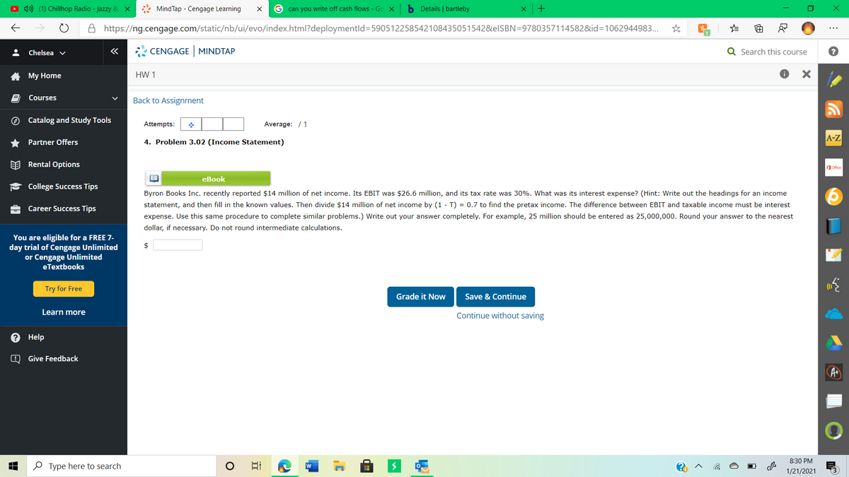 O 4) (1) Chillhop Radio - jazzy & X
* MindTap - Cengage Learning
G can you write off cash flows - Go X
b Details | bartleby
A https://ng.cengage.com/static/nb/ui/evo/index.html?deploymentld=590512258542108435051542&elSBN=9780357114582&id=1062944983..
Chelsea v
CENGAGE MINDTAP
Q Search this course
A My Home
HW 1
Courses
Back to Assignment
O Catalog and Study Tools
Attempts:
Average: / 1
A-Z
Partner Offers
4. Problem 3.02 (Income Statement)
EE Rental Options
dOffice
eBook
College Success Tips
Byron Books Inc. recently reported $14 million of net income. Its EBIT was $26.6 million, and its tax rate was 30%. What was its interest expense? (Hint: Write out the headings for an income
statement, and then
in the known values. Then divide $14 million of net income by (1 - T) = 0.7 to find the pretax income. The difference
EBIT and taxable income must be interest
Career Success Tips
expense. Use this same procedure to complete similar problems.) Write out your answer completely. For example, 25 million should be entered as 25,000,000. Round your answer to the nearest
dollar, if necessary. Do not round intermediate calculations.
You are eligible for a FREE 7-
day trial of Cengage Unlimited
or Cengage Unlimited
eTextbooks
$
Try for Free
Grade it Now
Save & Continue
Learn more
Continue without saving
? Help
Give Feedback
8:30 PM
O Type here to search
日
1/21/2021
