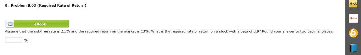 9. Problem 8.03 (Required Rate of Return)
A-Z
dOffice
eBook
Assume that the risk-free rate is 2.5% and the required return on the market is 13%. What is the required rate of return on a stock with a beta of 0.9? Round your answer to two decimal places.
%
