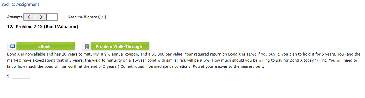 Back to Assignment
Attempts
Keep the Highest 0/1
12. Problem 7.15 (Bond Valuation)
eBook
Problem Walk-Through
Bond X is noncallable and has 20 years to maturity, a 9% annual coupon, and a $1,000 par value. Your required return on Bond X is 11%; if you buy it, you plan to hold it for 5 years. You (and the
market) have expectations that in 5 years, the yield to maturity on a 15-year bond with similar risk will be 9.5%. How much should you be willing to pay for Bond X today? (Hint: You will need to
know how much the bond will be worth at the end of 5 years.) Do not round intermediate calculations. Round your answer to the nearest cent.
$
