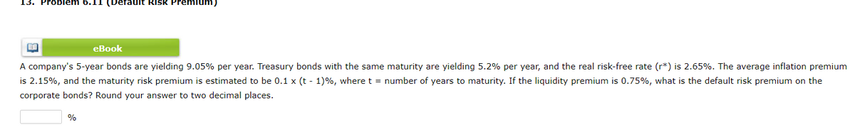 13. Problem 6.11 (Default Risk Premi um)
еВook
A company's 5-year bonds are yielding 9.05% per year. Treasury bonds with the same maturity are yielding 5.2% per year, and the real risk-free rate (r*) is 2.65%. The average inflation premium
is 2.15%, and the maturity risk premium is estimated to be 0.1 x (t - 1)%, where t = number of years to maturity. If the liquidity premium is 0.75%, what is the default risk premium on the
corporate bonds? Round your answer to two decimal places.
%
