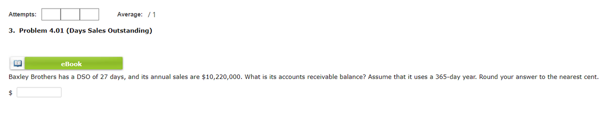 Attempts:
Average: / 1
3. Problem 4.01 (Days Sales Outstanding)
eBook
Baxley Brothers has a DSO of 27 days, and its annual sales are $10,220,000. What is its accounts receivable balance? Assume that it uses a 365-day year. Round your answer to the nearest cent.
$
